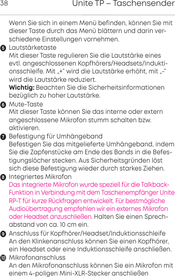 Unite TP &ndash; Taschensender38Wenn Sie sich in einem Men&uuml; befinden,  k&ouml;nnen Sie mitdieser Taste durch das Men&uuml; bl&auml;ttern und darin ver-schiedene Einstellungen vornehmen.Lautst&auml;rketasteMit dieser Taste regulieren Sie die Lautst&auml;rke einesevtl.  angeschlossenen Kopfh&ouml;rers/Headsets/Indukti-onsschleife. Mit &bdquo;+&ldquo; wird die Lautst&auml;rke  erh&ouml;ht, mit &bdquo;-&ldquo;wird die Lautst&auml;rke reduziert.Wichtig: Beachten Sie die Sicherheitsinformationenbez&uuml;glich zu hoher Laut&auml;rke.Mute-TasteMit dieser Taste k&ouml;nnen Sie das interne oder externangeschlossene Mikrofon stumm schalten bzw. aktivieren.Befestigung f&uuml;r Umh&auml;ngebandBefestigen Sie das mitgelieferte Umh&auml;ngeband, indemSie die Zapfenst&uuml;cke am Ende des Bands in die Befes-tigungsl&ouml;cher stecken. Aus Sicherheitsgr&uuml;nden l&ouml;stsich diese Befestigung wieder durch starkes Ziehen.Integriertes MikrofonDas integrierte Mikrofon wurde speziell f&uuml;r die Talkback-Funktion in Verbindung mit dem Taschenempf&auml;nger UniteRP-T f&uuml;r kurze R&uuml;ckfragen entwickelt. F&uuml;r bestm&ouml;glicheAudio&uuml;bertragung empfehlen wir ein externes Mikrofonoder Headset anzuschlie&szlig;en. Halten Sie einen Sprech-abstand von ca. 10 cm ein.Anschluss f&uuml;r Kopfh&ouml;rer/Headset/Induktionsschleife An den Klinkenanschluss k&ouml;nnen Sie einen Kopfh&ouml;rer,ein Headset oder eine Induktionsschleife anschlie&szlig;en.MikrofonanschlussAn den Mikrofonanschluss k&ouml;nnen Sie ein Mikrofon miteinem 4-poligen Mini-XLR-Stecker anschlie&szlig;en