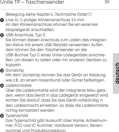  (Belegung siehe Kapitel 6 &bdquo;Technische Daten&ldquo;).Line-In, 3-poliger Klinkenanschluss 3,5 mmAn den Klinkenanschluss k&ouml;nnen Sie ein externes Abspielger&auml;t anschlie&szlig;en.USB-Anschluss, Typ CSie k&ouml;nnen diesen Anschluss zum Laden des integrier-ten Akkus mit einem USB-Netzteil verwenden. Au&szlig;er-dem k&ouml;nnen Sie den Taschensender an dieUSB-Buchse Typ C eines Unite-Ladeger&auml;tes anschlie-&szlig;en, um diesen zu laden oder mit anderen Ger&auml;ten zukoppeln.G&uuml;rtelclipMit dem G&uuml;rtelclip k&ouml;nnen Sie das Ger&auml;t an Kleidungwie z.B. an einem Hosenbund oder G&uuml;rtel befestigen.Ladekontakte&Uuml;ber die Ladekontakte wird der integrierte Akku gela-den, wenn das Ger&auml;t in das Ladeger&auml;t eingesetzt wird.Achten Sie darauf, dass Sie das Ger&auml;t vollst&auml;ndig inden Ladeschacht einsetzen, so dass die Ladekontakterichtig kontaktiert werden. TypenschildDas Typenschild gibt Auskunft &uuml;ber Name, Artikelnum-mer, FCC und IC Nummer, Hardware Version, Serien-nummer und Produktionsdatum.deutschUnite TP &ndash; Taschensender 39