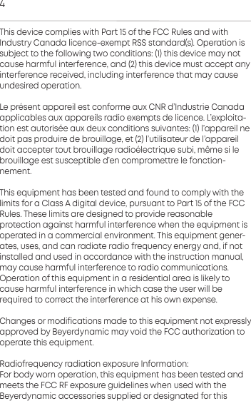 4This device complies with Pa 15 of the FCC Rules and with Indury Canada licence-exempt RSS andard(s). Operation is subject to the following two conditions: (1) this device may notcause harmful  inteerence, and (2) this device mu accept anyinteerence  received,  including inteerence that may causeundesired operation.Le pr&eacute;sent appareil e conforme aux CNR d&rsquo;Indurie Canada applicables aux appareils radio exempts de licence. L&rsquo;exploita-tion e autoris&eacute;e aux deux conditions suivantes: (1) l&rsquo;appareil nedoit pas  produire de brouillage, et (2) l&rsquo;utilisateur de l&rsquo;appareildoit  accepter tout brouillage radio&eacute;lectrique subi, m&ecirc;me si lebrouillage e  susceptible d&rsquo;en compromettre le fonction-nement.This equipment has been teed and found to comply with thelimits for a Class A digital device, pursuant to Pa 15 of the FCCRules. These limits are designed to provide reasonable protection again harmful inteerence when the equipment isoperated in a commercial environment. This equipment gener-ates, uses, and can radiate radio frequency energy and, if notinalled and used in accordance with the inruction manual,may cause harmful inteerence to radio communications. Operation of this equipment in a residential area is likely tocause harmful inteerence in which case the user will be required to correct the inteerence at his own expense.Changes or modifications made to this equipment not expressly approved by Beyerdynamic may void the FCC authorization tooperate this equipment.Radiofrequency radiation exposure Information:For body worn operation, this equipment has been teed andmeets the FCC RF exposure guidelines when used with the Beyerdynamic  accessories supplied or designated for this