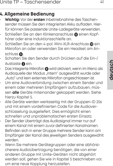 4. Allgemeine Bedienung&bull;Wichtig: Vor der ersten Inbetriebnahme des Taschen-sender m&uuml;ssen Sie den integrierten Akku aufladen. Hier-f&uuml;r k&ouml;nnen Sie passende Unite-Ladeger&auml;te verwenden.&bull; Schlie&szlig;en Sie an den Klinkenanschluss einen Kopf-h&ouml;rer oder eine Induktionsschleife an.&bull; Schlie&szlig;en Sie an den 4-pol. Mini-XLR-Anschluss ein Mikrofon an oder verwenden Sie ein Headset am An-schluss .&bull; Schalten Sie den Sender durch Dr&uuml;cken auf die Ein-/Austaste ein. &bull; Das integierte Mikrofon  wird aktiviert, wenn im Men&uuml; alsAudioquelle der Modus &bdquo;intern&ldquo; ausgew&auml;hlt wurde oder&bdquo;Auto&ldquo; und kein externes Mikrofon angeschlossen ist.&bull; Um eine Audioverbindung zwischen einem Sender undeinem oder mehreren Empf&auml;ngern aufzubauen, m&uuml;s-sen alle Ger&auml;te miteinander gekoppelt werden. Siehehierzu Kapitel 5.&bull; Alle Ger&auml;te werden werksseitig mit der Gruppen-ID 256und mit einem vordefinierten Code f&uuml;r die Audiover-schl&uuml;sselung ausgeliefert. Dies erm&ouml;glicht einenschnellen und unproblematischen ersten Einsatz. &bull; Der Sender &uuml;bertr&auml;gt das Audiosignal immer nur aufeinem Kanal mit einem zuvor definierten Kanalnamen.Befinden sich in einer Gruppe mehrere Sender kann amEmpf&auml;nger der Kanal des jeweiligen Senders ausgew&auml;hltwerden.&bull; Wenn Sie mehrere Ger&auml;tegruppen oder eine abh&ouml;rsi-cherere Audio&uuml;bertragung ben&ouml;tigen, die von eineranderen Gruppe mit Unite-Ger&auml;ten nicht abgeh&ouml;rtwerden soll, gehen Sie wie in Kapitel 5 beschrieben vor,um eine neue Kopplung herzustellen.deutschUnite TP &ndash; Taschensender 41