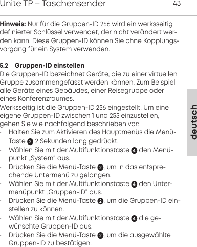 deutschUnite TP &ndash; Taschensender 43Hinweis: Nur f&uuml;r die Gruppen-ID 256 wird ein werksseitig definierter Schl&uuml;ssel verwendet, der nicht ver&auml;ndert wer-den kann. Diese Gruppen-ID k&ouml;nnen Sie ohne Kopplungs-vorgang f&uuml;r ein System verwenden.5.2    Gruppen-ID einstellenDie Gruppen-ID bezeichnet Ger&auml;te, die zu einer virtuellenGruppe zusammengefasst werden k&ouml;nnen. Zum Beispielalle Ger&auml;te eines Geb&auml;udes, einer Reisegruppe odereines Konferenzraumes. Werksseitig ist die Gruppen-ID 256 eingestellt. Um eine eigene Gruppen-ID zwischen 1 und 255 einzustellen,gehen Sie wie nachfolgend beschrieben vor:&bull; Halten Sie zum Aktivieren des Hauptmen&uuml;s die Men&uuml;-Taste 2 Sekunden lang gedr&uuml;ckt. &bull; W&auml;hlen Sie mit der Multifunktionstaste  den Men&uuml;-punkt &bdquo;System&ldquo; aus.&bull; Dr&uuml;cken Sie die Men&uuml;-Taste , um in das entspre-chende Untermen&uuml; zu gelangen.&bull; W&auml;hlen Sie mit der Multifunktionstaste  den Unter-men&uuml;punkt &bdquo;Gruppen-ID&ldquo; aus.&bull; Dr&uuml;cken Sie die Men&uuml;-Taste , um die Gruppen-ID ein-stellen zu k&ouml;nnen.&bull; W&auml;hlen Sie mit der Multifunktionstaste  die ge-w&uuml;nschte Gruppen-ID aus. &bull; Dr&uuml;cken Sie die Men&uuml;-Taste , um die ausgew&auml;hlteGruppen-ID zu best&auml;tigen.