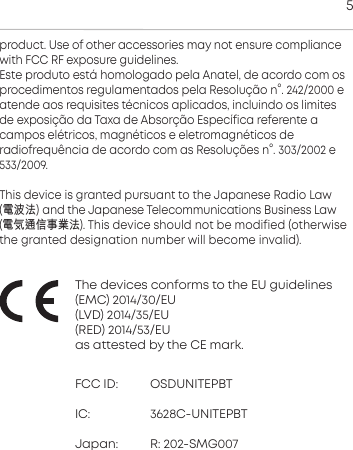 5 product. Use of other  accessories may not ensure compliancewith FCC RF exposure guidelines.Ee produto e&aacute; homologado pela Anatel, de acordo com os procedimentos regulamentados pela Resolu&ccedil;&atilde;o n&deg;. 242/2000 eatende aos requisites t&eacute;cnicos aplicados, incluindo os limitesde  exposi&ccedil;&atilde;o da Taxa de Absor&ccedil;&atilde;o Espec&iacute;fica referente a campos el&eacute;tricos, magn&eacute;ticos e eletromagn&eacute;ticos de radiofrequ&ecirc;ncia de acordo com as Resolu&ccedil;&otilde;es n&deg;. 303/2002 e533/2009.This device is granted pursuant to the Japanese Radio Law (電波法) and the Japanese Telecommunications Business Law (電気通信事業法). This device should not be modified (otherwisethe granted  designation number will become invalid).The devices conforms to the EU guidelines(EMC) 2014/30/EU(LVD) 2014/35/EU(RED) 2014/53/EUas atteed by the CE mark.FCC ID: OSDUNITEPBTIC:  3628C-UNITEPBTJapan: R: 202-SMG007