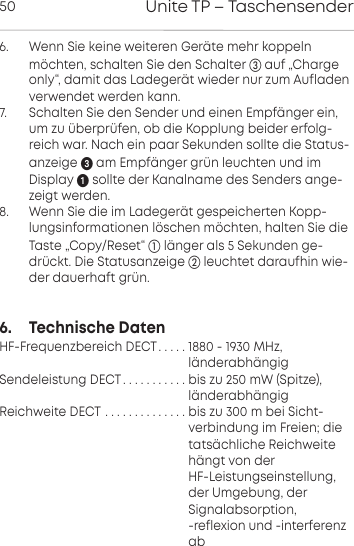 Unite TP &ndash; Taschensender506.      Wenn Sie keine weiteren Ger&auml;te mehr koppelnm&ouml;chten, schalten Sie den Schalter auf &bdquo;Chargeonly&ldquo;, damit das Ladeger&auml;t wieder nur zum Aufladenverwendet werden kann.7.       Schalten Sie den Sender und einen Empf&auml;nger ein,um zu &uuml;berpr&uuml;fen, ob die Kopplung beider erfolg-reich war. Nach ein paar Sekunden sollte die Status-anzeige am Empf&auml;nger gr&uuml;n leuchten und imDisplay sollte der  Kanalname des Senders ange-zeigt werden.8.      Wenn Sie die im Ladeger&auml;t gespeicherten Kopp-lungsinformationen l&ouml;schen m&ouml;chten, halten Sie dieTaste &bdquo;Copy/Reset&ldquo; l&auml;nger als 5 Sekunden ge-dr&uuml;ckt. Die  Statusanzeige  leuchtet daraufhin wie-der dauerhaft gr&uuml;n.6.     Technische DatenHF-Frequenzbereich DECT. . . . . 1880 - 1930 MHz,                                                          l&auml;nderabh&auml;ngigSendeleistung DECT. . . . . . . . . . . bis zu 250 mW (Spitze),                                                    l&auml;nderabh&auml;ngigReichweite DECT . . . . . . . . . . . . . . bis zu 300 m bei Sicht-                                                    verbindung im Freien; die                                                    tats&auml;chliche Reichweite                                                          h&auml;ngt von der                                                     HF-Leistungseinstellung,                                                     der Umgebung, der                                                     Signalabsorption,                                                     -reflexion und -interferenz                                                      ab