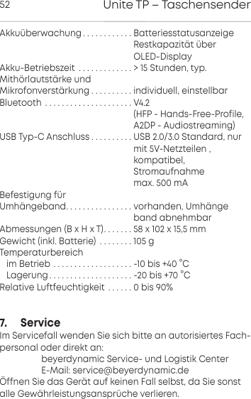 Unite TP &ndash; Taschensender52Akku&uuml;berwachung . . . . . . . . . . . . Batteriesstatusanzeige                                                    Restkapazit&auml;t &uuml;ber                                                     OLED-DisplayAkku-Betriebszeit . . . . . . . . . . . . . > 15 Stunden, typ.Mith&ouml;rlautst&auml;rke und Mikrofonverst&auml;rkung . . . . . . . . . . individuell, einstellbarBluetooth . . . . . . . . . . . . . . . . . . . . . V4.2                                                     (HFP - Hands-Free-Profile,                                                    A2DP - Audiostreaming)USB Typ-C Anschluss . . . . . . . . . . USB 2.0/3.0 Standard, nur                                                     mit 5V-Netzteilen ,                                                    kompatibel,                                                    Stromaufnahme                                                     max. 500 mA Befestigung f&uuml;r Umh&auml;ngeband. . . . . . . . . . . . . . . . vorhanden, Umh&auml;nge                                                    band abnehmbarAbmessungen (B x H x T). . . . . . . 58 x 102 x 15,5 mmGewicht (inkl. Batterie) . . . . . . . . 105 gTemperaturbereichim Betrieb . . . . . . . . . . . . . . . . . . . -10 bis +40 &deg;CLagerung. . . . . . . . . . . . . . . . . . . . -20 bis +70 &deg;CRelative Luftfeuchtigkeit . . . . . . 0 bis 90%7.     ServiceIm Servicefall wenden Sie sich bitte an autorisiertes Fach-personal oder direkt an:                  beyerdynamic Service- und Logistik Center                  E-Mail: service@beyerdynamic.de&Ouml;ffnen Sie das Ger&auml;t auf keinen Fall selbst, da Sie sonstalle Gew&auml;hrleistungsanspr&uuml;che verlieren.