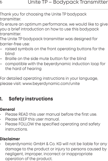 Unite TP &ndash; Bodypack Transmitter6Thank you for choosing the Unite TP bodypack transmitter.To ensure an optimum peormance, we would like to giveyou a brief introduction on how to use this bodypacktransmitter.The Unite TP bodypack transmitter was designed for barrier-free use:&ndash; raised symbols on the front operating buttons for theblind&ndash; Braille on the side mute button for the blind&ndash; compatible with the beyerdynamic induction loop forthe hard of hearingFor detailed operating inructions in your language,please visit: www.beyerdynamic.com/unite1.      Safety instructionsGeneral&bull; Please READ this user manual before the first use.&bull; Please KEEP this user manual.&bull; Please FOLLOW the specified operating and safety instructions.Disclaimer&bull; beyerdynamic GmbH &amp; Co. KG will not be liable for any damage to the product or injury to persons caused by negligent,  improper, incorrect or inappropriate operation of the product.