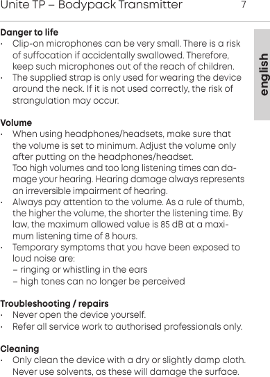englishUnite TP &ndash; Bodypack Transmitter 7Danger to life&bull;  Clip-on microphones can be very small. There is a riskof  suffocation if accidentally swallowed. Therefore,keep such  microphones out of the reach of children.&bull; The supplied strap is only used for wearing the devicearound the neck. If it is not used correctly, the risk of strangulation may occur.Volume&bull; When using headphones/headsets, make sure thatthe  volume is set to minimum. Adju the volume onlyaer  putting on the headphones/headset.Too high volumes and too long liening times can da-mage your hearing. Hearing damage always representsan irreversible impairment of hearing.&bull; Always pay attention to the volume. As a rule of thumb,the higher the volume, the shoer the liening time. Bylaw, the maximum allowed value is 85 dB at a maxi-mum liening time of 8 hours. &bull; Temporary symptoms that you have been exposed toloud noise are: &ndash; ringing or whiling in the ears&ndash; high tones can no longer be perceivedTroubleshooting / repairs&bull; Never open the device yourself.&bull; Refer all service work to authorised professionals only.Cleaning&bull; Only clean the device with a dry or slightly damp cloth.Never use solvents, as these will damage the surface.