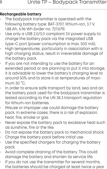 Unite TP &ndash; Bodypack Transmitter8Rechargeable battery&bull; The bodypack transmitter is operated with the following  battery type: BAT-3707, lithium-ion, 3.7 V, 1.88 Ah, 6.96 Wh (order no. 727.679)&bull; Use only a USB 2.0/3.0 compliant 5V power supply tocharge the battery pack via the integrated USB type-C port (power consumption is max. 500 mA).&bull; High temperatures, paicularly in association with ahigh charging atus, result in irreversible damage ofthe battery pack.&bull; If you are not intending to use the battery for an extended period or are planning to put it into orage,it is advisable to lower the battery&rsquo;s charging level toaround 50% and to ore it at temperatures of maxi-mum 30 &deg;C.&bull; In order to ensure safe transpo by land, sea and air,the battery pack used for the bodypack transmitter isteed  according to the UN 38.3 transpo regulationfor lithium-ion batteries.&bull; Misuse or improper use could damage the batterypack. In  extreme cases, there is a risk of explosion,heat, fire, smoke or gas.&bull; Never expose the battery pack to excessive heat suchas  sunshine, fire or the like.&bull; Do not expose the battery pack to mechanical shock.&bull; Charge the battery pack before initial use.&bull; Use the specified chargers for charging the batterypack.&bull; Avoid complete draining of the battery. This could damage the battery and shorten its service life.&bull; If you do not use the transmitter for several months,the  batteries should be charged at least twice a year