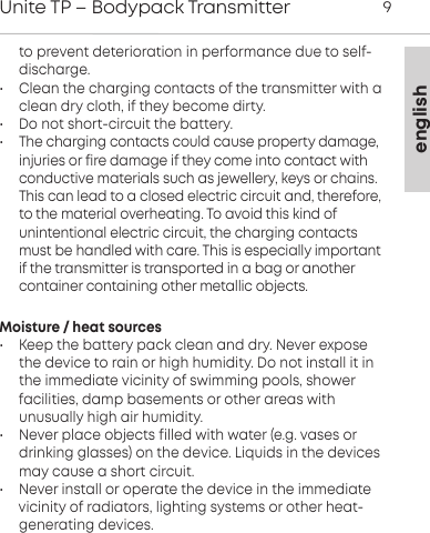 englishUnite TP &ndash; Bodypack Transmitter 9to prevent deterioration in performance due to self-discharge. &bull; Clean the charging contacts of the transmitter with aclean dry cloth, if they become dirty.&bull; Do not short-circuit the battery.&bull; The charging contacts could cause property damage, injuries or fire damage if they come into contact withconductive  materials such as jewellery, keys or chains.This can lead to a closed electric circuit and, therefore,to the material  overheating. To avoid this kind of unintentional electric  circuit, the charging contactsmust be handled with care. This is  especially importantif the transmitter is transported in a bag or another container containing other metallic  objects.Moisture / heat sources&bull; Keep the battery pack clean and dry. Never exposethe  device to rain or high humidity. Do not install it inthe  immediate vicinity of swimming pools, shower facilities, damp basements or other areas with unusually high air  humidity.&bull; Never place objects filled with water (e.g. vases ordrinking  glasses) on the device. Liquids in the devicesmay cause a short circuit.&bull; Never install or operate the device in the immediate vicinity of radiators, lighting systems or other heat- generating  devices.