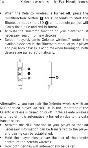 Xelento wireless – In-Ear Headphones10• When  the  Xelento  wireless  is  turned  off,  press  the multifunction  button  for  6  seconds  to  start  the Bluetooth mode (the LED  of the remote control willslowly ﬂash blue and red in turns).  • Activate the Bluetooth function on your player and, ifnecessary, search for new devices. • Select  “beyerdynamic  Xelento  wireless”  under  the available devices in the Bluetooth menu of your playerand pair both devices. Each time when turning on, bothdevices are paired automatically. Alternatively, you can pair the Xelento  wireless with anNFC-enabled player via  NFC.  It  is  not important if the Xelento wireless is turned on or off. If the Xelento wirelessis turned off, it is automatically turned on due to the datatransmission. • Activate the  NFC function in  your player so  that all necessary information can be transferred to the playerand pairing can be established. • Hold  the  player  closely over  the  rear of  the  remote control of the Xelento wireless.• Now both devices will automatically be paired.