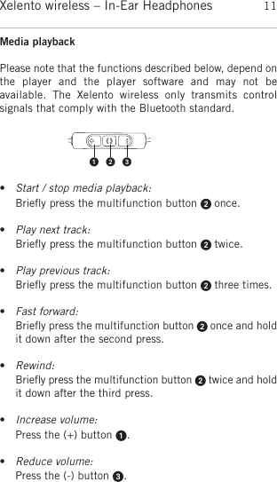 englishXelento wireless – In-Ear Headphones 11Media playback Please note that the functions described below, depend onthe  player  and  the  player  software  and  may  not  be available.  The  Xelento  wireless  only  transmits  control signals that comply with the Bluetooth standard.•Start / stop media playback:Brieﬂy press the multifunction button  once.  •Play next track:Brieﬂy press the multifunction button  twice.•Play previous track:Brieﬂy press the multifunction button  three times.•Fast forward:Brieﬂy press the multifunction button  once and holdit down after the second press.•Rewind:Brieﬂy press the multifunction button  twice and holdit down after the third press.•Increase volume:Press the (+) button .•Reduce volume:Press the (-) button . 