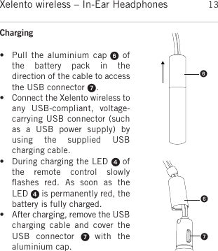 englishXelento wireless – In-Ear Headphones 13Charging • Pull the  aluminium  cap ofthe  battery  pack  in  the direction of the cable to accessthe USB connector . • Connect the Xelento wireless toany  USB-compliant,  voltage-carrying USB connector (suchas  a  USB  power  supply)  byusing  the  supplied  USB charging cable. • During charging the LED  ofthe  remote  control  slowly ﬂashes  red.  As  soon  as  the LED  is permanently red, the battery is fully charged.• After charging, remove the USBcharging  cable  and  cover  theUSB  connector    with  the aluminium cap.