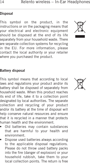 Xelento wireless – In-Ear Headphones14DisposalThis  symbol  on  the  product,  in  the instructions or on the  packaging means thatyour  electrical  and  electronic  equipmentshould  be  disposed  at  the  end  of its  life separately from your household waste. Thereare  separate collection systems for recyclingin  the  EU.  For  more  information,  please contact the local authority or your retailerwhere you purchased the product.Battery disposalThis symbol means that according to locallaws and  regulations your product and/or itsbattery shall be  disposed of separately fromhousehold waste. When this product  reachesits end of life, take it to a  collection point designated by local authorities. The  separatecollection  and  recycling  of  your  productand/or its battery at the time of disposal willhelp conserve  natural resources and ensurethat it is recycled in a manner that protectshuman health and the environment.• Old  batteries  may  contain  substancesthat  are  harmful  to  your   health  and environment. • Dispose used batteries always accordingto  the  applicable   disposal   regulations.Please do not throw used battery packsinto the fire  (danger of explosion) or yourhousehold  rubbish,  take  them  to  yourlocal  collection points. The return is free
