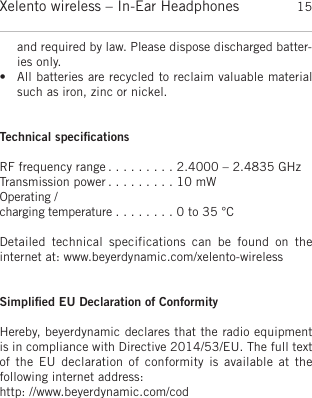 englishXelento wireless – In-Ear Headphones 15and required by law. Please dispose discharged batter-ies only. • All batteries are recycled to reclaim valuable materialsuch as iron, zinc or nickel. Technical speciﬁcationsRF frequency range . . . . . . . . . 2.4000 – 2.4835 GHzTransmission power . . . . . . . . . 10 mWOperating / charging temperature . . . . . . . . 0 to 35 °CDetailed  technical  specifications  can  be  found  on  the internet at: www.beyerdynamic.com/xelento-wirelessSimpliﬁed EU Declaration of ConformityHereby, beyerdynamic declares that the radio equipmentis in compliance with Directive 2014/53/EU. The full textof the EU declaration of conformity  is  available  at  the following internet address: http: //www.beyerdynamic.com/cod