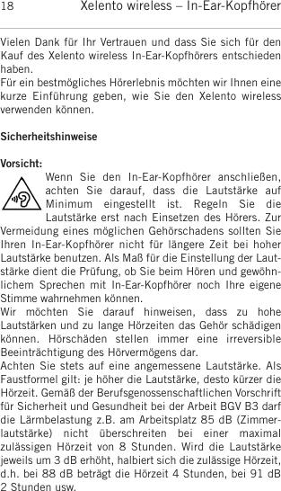 Xelento wireless – In-Ear-Kopfhörer18Vielen Dank für Ihr Vertrauen und dass Sie sich für denKauf des Xelento wireless In-Ear-Kopfhörers entschiedenhaben.Für ein bestmögliches Hörerlebnis möchten wir Ihnen einekurze  Einführung  geben,  wie  Sie  den  Xelento  wireless verwenden können.SicherheitshinweiseVorsicht:Wenn  Sie  den  In-Ear-Kopfhörer  anschließen, achten  Sie  darauf,  dass  die  Lautstärke  auf Minimum  eingestellt  ist.  Regeln  Sie  die Lautstärke erst nach  Einsetzen des  Hörers. ZurVermeidung eines möglichen Gehörschadens sollten SieIhren In-Ear-Kopfhörer nicht für  längere Zeit bei hoherLautstärke benutzen. Als Maß für die Einstellung der Laut-stärke dient die Prüfung, ob Sie beim Hören und gewöhn-lichem   Sprechen  mit  In-Ear-Kopfhörer noch  Ihre  eigeneStimme wahrnehmen  können.Wir  möchten  Sie  darauf  hinweisen,  dass  zu  hohe Lautstärken und zu lange  Hörzeiten das Gehör schädigenkönnen.  Hörschäden   stellen  immer  eine   irreversible Beeinträchtigung des Hörvermögens dar.Achten Sie stets auf eine angemessene Lautstärke. AlsFaustformel gilt: je höher die Lautstärke, desto kürzer dieHörzeit. Gemäß der Berufsgenossenschaftlichen Vorschriftfür Sicherheit und Gesundheit bei der Arbeit BGV B3 darfdie Lärmbelastung z.B. am Arbeitsplatz 85 dB (Zimmer-lautstärke)  nicht  überschreiten bei  einer  maximal zulässigen Hörzeit  von  8  Stunden. Wird die  Lautstärke jeweils um 3 dB erhöht, halbiert sich die zulässige  Hörzeit,d.h. bei 88 dB beträgt die Hörzeit 4 Stunden, bei 91 dB2 Stunden usw.