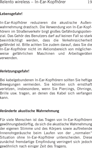 deutschXelento wireless – In-Ear-Kopfhörer 19Lebensgefahr!In-Ear-Kopfhörer  reduzieren  die  akustische  Außen-wahrnehmung drastisch. Die Verwendung von In-Ear-Kopf-hörern im Straßenverkehr birgt großes Gefährdungspoten-zial. Das Gehör des Benutzers darf auf keinen Fall so starkbeeinträchtigt  werden,  dass  die   Verkehrssicherheit gefährdet ist. Bitte achten Sie zudem darauf, dass Sie dieIn-Ear-Kopfhörer nicht im Aktionsbereich von möglicher-weise  gefährlichen  Maschinen  und  Arbeitsgeräten verwenden.Verletzungsgefahr!Bei kabelgebundenen In-Ear-Kopfhörern sollten Sie heftige Bewegungen   vermeiden.  Sie  könnten  sich  ernsthaft verletzen,   insbesondere,  wenn  Sie  Piercings,  Ohrringe,Brille  usw.  tragen,  an  denen  das Kabel  sich verfangenkann.Veränderte akustische WahrnehmungFür viele Menschen ist das Tragen von In-Ear-Kopfhörern gewöhnungsbedürftig, da sich die akustische Wahrnehmungder  eigenen Stimme und des Körpers sowie auftretende Innenohrgeräusche  beim  Laufen  von  der  „normalen“ Situation  ohne  In-Ear-Kopfhörer  unterscheiden.  Diese zunächst fremdartige Empﬁndung verringert sich jedochgewöhnlich nach einiger Zeit des Tragens.