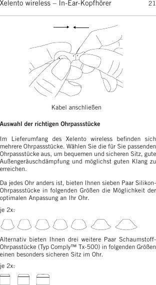 deutschXelento wireless – In-Ear-Kopfhörer 21Kabel anschließenDa jedes Ohr anders ist, bieten Ihnen sieben Paar Silikon-Ohrpassstücke in folgenden Größen die Möglichkeit deroptimalen Anpassung an Ihr Ohr.Auswahl der richtigen OhrpassstückeIm  Lieferumfang  des  Xelento  wireless  beﬁnden  sich mehrere Ohrpassstücke. Wählen Sie die für Sie passendenOhrpassstücke aus, um bequemen und sicheren Sitz, guteAußengeräuschdämpfung und möglichst guten Klang zuerreichen.Alternativ bieten Ihnen drei  weitere  Paar  Schaumstoff-Ohrpasstücke (Typ Comply™ Tx-500) in folgenden Größeneinen besonders sicheren Sitz im Ohr.je 2x:je 2x: