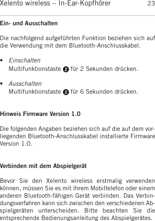 deutschXelento wireless – In-Ear-Kopfhörer 23Ein- und Ausschalten Die nachfolgend aufgeführten Funktion beziehen sich aufdie Verwendung mit dem Bluetooth-Anschlusskabel.•EinschaltenMultifunktionstaste  für 2 Sekunden drücken.  •AusschaltenMultifunktionstaste  für 6 Sekunden drücken.Hinweis Firmware Version 1.0Die folgenden Angaben beziehen sich auf die auf dem vor-liegenden Bluetooth-Anschlusskabel installierte FirmwareVersion 1.0.Verbinden mit dem AbspielgerätBevor  Sie  den  Xelento  wireless  erstmalig  verwenden können, müssen Sie es mit Ihrem Mobiltelefon oder einemanderen Bluetooth-fähigen Gerät verbinden. Das Verbin-dungsverfahren kann sich zwischen den verschiedenen Ab-spielgeräten  unterscheiden.  Bitte  beachten  Sie  dieentsprechende Bedienungsanleitung des Abspielgerätes. 