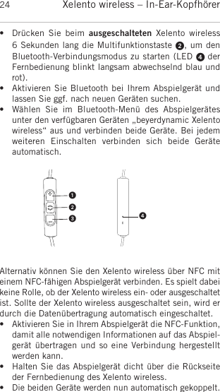 Xelento wireless – In-Ear-Kopfhörer24• Drücken  Sie  beim  ausgeschalteten Xelento  wireless 6 Sekunden lang die Multifunktionstaste , um denBluetooth-Verbindungsmodus zu starten (LED  derFernbedienung blinkt langsam abwechselnd blau undrot). • Aktivieren Sie Bluetooth bei Ihrem Abspielgerät undlassen Sie ggf. nach neuen Geräten suchen. • Wählen  Sie  im  Bluetooth-Menü  des  Abspielgerätesunter den verfügbaren Geräten „beyerdynamic Xelentowireless“ aus und verbinden beide Geräte. Bei jedemweiteren  Einschalten  verbinden  sich  beide  Geräte automatisch.Alternativ können Sie den Xelento wireless über NFC miteinem NFC-fähigen Abspielgerät verbinden. Es spielt dabeikeine Rolle, ob der Xelento wireless ein- oder ausgeschaltetist. Sollte der Xelento wireless ausgeschaltet sein, wird erdurch die Datenübertragung automatisch eingeschaltet.• Aktivieren Sie in Ihrem Abspielgerät die NFC-Funktion,damit alle notwendigen Informationen auf das Abspiel-gerät übertragen und so eine Verbindung hergestelltwerden kann.• Halten Sie das Abspielgerät dicht über die Rückseiteder Fernbedienung des Xelento wireless.• Die beiden Geräte werden nun automatisch gekoppelt.
