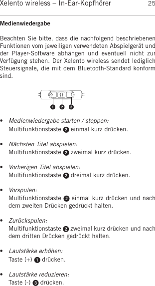 deutschXelento wireless – In-Ear-Kopfhörer 25Medienwiedergabe Beachten Sie bitte, dass die nachfolgend beschriebenenFunktionen vom jeweiligen verwendeten Abspielgerät undder  Player-Software  abhängen  und  eventuell  nicht  zur Verfügung stehen. Der Xelento wireless sendet lediglichSteuersignale, die mit dem Bluetooth-Standard konformsind.•Medienwiedergabe starten / stoppen:Multifunktionstaste  einmal kurz drücken.  •Nächsten Titel abspielen:Multifunktionstaste  zweimal kurz drücken.•Vorherigen Titel abspielen:Multifunktionstaste  dreimal kurz drücken.•Vorspulen:Multifunktionstaste  einmal kurz drücken und nachdem zweiten Drücken gedrückt halten.•Zurückspulen:Multifunktionstaste  zweimal kurz drücken und nachdem dritten Drücken gedrückt halten.•Lautstärke erhöhen:Taste (+)  drücken.•Lautstärke reduzieren:Taste (-)  drücken. 