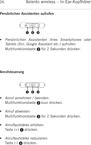 Xelento wireless – In-Ear-Kopfhörer26Persönlichen Assistenten aufrufen •Persönlichen  Assistenten  Ihres  Smartphones  oder Tablets (Siri, Google Assistant etc.) aufrufen:Multifunktionstaste  für 2 Sekunden drücken.Anrufsteuerung •Anruf annehmen / beenden:Multifunktionstaste  kurz drücken.•Anruf abweisen:Multifunktionstaste  für 2 Sekunden drücken.•Anruﬂautstärke erhöhen:Taste (+)  drücken.•Anruﬂautstärke reduzieren:Taste (-)  drücken.  