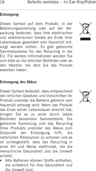 Xelento wireless – In-Ear-Kopfhörer28EntsorgungDieses  Symbol  auf  dem  Produkt,  in  der Bedienungsanleitung  oder  auf  der   Ver-packung  bedeutet,  dass  Ihre  elektrischenund elektronischen Geräte am  Ende  ihrerLebensdauer gesondert vom Hausmüll ent-sorgt  werden  sollten.  Es  gibt  getrennte Sammelsysteme  für  das  Recycling  in  derEU. Für weitere Informationen wenden Siesich bitte an die örtlichen Behörden oder anden  Händler,  bei  dem  Sie  das  Produkt erworben haben.Entsorgung des AkkusDieses Symbol bedeutet, dass entsprechendden örtlichen Gesetzen und Vorschriften IhrProdukt und/oder die Batterie getrennt vomHausmüll entsorgt wird. Wenn das Produktdas Ende seiner Lebensdauer erreicht hat,bringen  Sie  es  zu  einer  durch  lokale Behörden  benannten  Sammelstelle.  Die getrennte  Sammlung  und  das  RecyclingIhres  Produkts  und/oder  des  Akkus  zumZeitpunkt  der  Entsorgung  hilft,  die natürlichen Ressourcen zu schonen und esist  sichergestellt,  dass  das  Recycling  ineiner  Art  und  Weise  stattfindet,  die  diemenschliche  Gesundheit  und  die  Umweltschützt.• Alte Batterien können Stoffe enthalten,die schädlich  für Ihre Gesundheit  unddie Umwelt sind. 