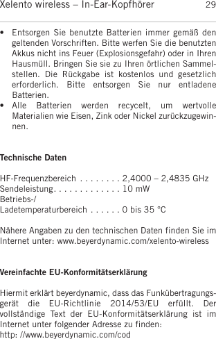 deutschXelento wireless – In-Ear-Kopfhörer 29• Entsorgen Sie benutzte Batterien immer gemäß dengeltenden Vorschriften. Bitte werfen Sie die benutztenAkkus nicht ins Feuer (Explosionsgefahr) oder in IhrenHausmüll. Bringen Sie sie zu Ihren örtlichen Sammel-stellen.  Die  Rückgabe  ist  kostenlos  und  gesetzlich erforderlich.  Bitte  entsorgen  Sie  nur  entladene Batterien. • Alle  Batterien  werden  recycelt,  um  wertvolle Materialien wie Eisen, Zink oder Nickel zurückzugewin-nen.Technische DatenHF-Frequenzbereich . . . . . . . . 2,4000 – 2,4835 GHzSendeleistung. . . . . . . . . . . . . 10 mWBetriebs-/Ladetemperaturbereich . . . . . . 0 bis 35 °CNähere Angaben zu den technischen Daten finden Sie imInternet unter: www.beyerdynamic.com/xelento-wirelessVereinfachte EU-KonformitätserklärungHiermit erklärt beyerdynamic, dass das Funkübertragungs-gerät  die  EU-Richtlinie  2014/53/EU  erfüllt.  Der vollständige  Text  der  EU-Konformitätserklärung  ist  im Internet unter folgender Adresse zu finden:http: //www.beyerdynamic.com/cod