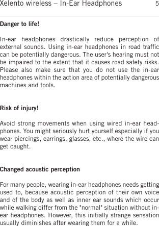 englishXelento wireless – In-Ear Headphones 5Danger to life!In-ear  headphones  drastically  reduce  perception  of external sounds. Using in-ear headphones in road trafﬁccan be potentially dangerous. The user&apos;s hearing must notbe impaired to the extent that it causes road safety risks.Please  also  make  sure  that  you  do  not  use  the  in-ear headphones within the action area of potentially dangerousmachines and tools.Risk of injury!Avoid strong movements when using wired in-ear head-phones. You might seriously hurt yourself especially if youwear piercings, earrings, glasses, etc., where the wire canget caught.Changed acoustic perceptionFor many people, wearing in-ear headphones needs gettingused to, because acoustic perception of their own voiceand of the body as well as inner ear sounds which occurwhile walking differ from the &quot;normal&quot; situation without in-ear headphones. However, this initially strange sensationusually diminishes after wearing them for a while.