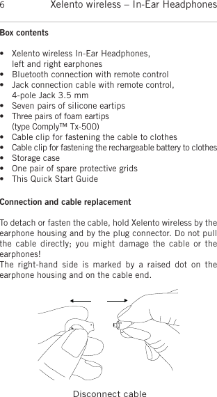Xelento wireless – In-Ear Headphones6Box contents• Xelento wireless In-Ear Headphones, left and right earphones• Bluetooth connection with remote control• Jack connection cable with remote control,4-pole Jack 3.5 mm• Seven pairs of silicone eartips• Three pairs of foam eartips(type Comply™ Tx-500)• Cable clip for fastening the cable to clothes• Cable clip for fastening the rechargeable battery to clothes• Storage case• One pair of spare protective grids• This Quick Start GuideConnection and cable replacementTo detach or fasten the cable, hold Xelento wireless by theearphone housing and by the plug connector. Do not pullthe  cable  directly;  you  might  damage  the  cable or  the earphones!The  right-hand  side  is  marked  by  a  raised  dot  on  the earphone housing and on the cable end.Disconnect cable