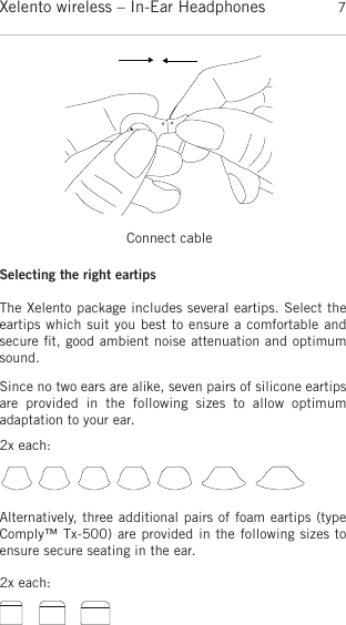 englishXelento wireless – In-Ear Headphones 7Since no two ears are alike, seven pairs of silicone eartipsare  provided  in  the  following  sizes  to  allow  optimum adaptation to your ear.Alternatively, three additional pairs of foam eartips (typeComply™ Tx-500) are provided in the following sizes toensure secure seating in the ear.Selecting the right eartipsThe Xelento package includes several eartips. Select theeartips which suit you best to ensure a comfortable andsecure ﬁt, good ambient noise attenuation and optimumsound.Connect cable2x each:2x each: