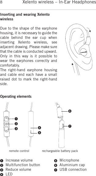 Xelento wireless – In-Ear Headphones8Inserting and wearing XelentowirelessDue to the shape of the earphonehousing, it is necessary to guide thecable  behind  the  ear  cup  when inserting  Xelento  wireless,  see adjacent drawing. Please make surethat the cable is conducted upward.Only  in  this  way is  it  possible  towear  the  earphones  correctly andcomfortably.The  right-hand  earphone  housingand cable end each  have a  smallraised dot to mark  the right-handside.Operating elements   Increase volume  Multifunction button  Reduce volume  LED  Microphone  Aluminium cap  USB connectionremote control rechargeable battery pack