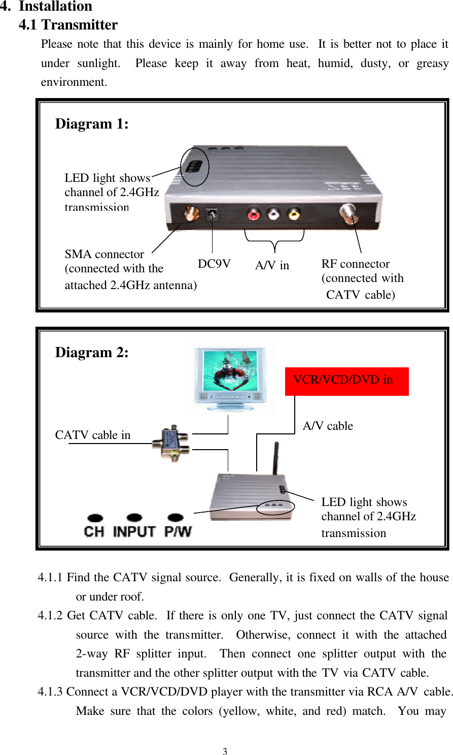  3 VCR/VCD/DVD in 4. Installation 4.1 Transmitter Please note that this device is mainly for home use.  It is better not to place it under sunlight.  Please keep it away from heat, humid, dusty, or greasy environment.                          4.1.1 Find the CATV signal source.  Generally, it is fixed on walls of the house or under roof. 4.1.2 Get CATV cable.  If there is only one TV, just connect the CATV signal source with the transmitter.  Otherwise, connect it with the attached 2-way RF splitter input.  Then connect one splitter output with the transmitter and the other splitter output with the TV via CATV cable.   4.1.3 Connect a VCR/VCD/DVD player with the transmitter via RCA A/V cable.  Make sure that the colors (yellow, white, and red) match.  You may CATV cable in LED light shows channel of 2.4GHz transmission Diagram 2: Diagram 1: A/V cable SMA connector (connected with the attached 2.4GHz antenna) DC9V A/V in RF connector (connected with  CATV cable) LED light shows channel of 2.4GHz transmission 
