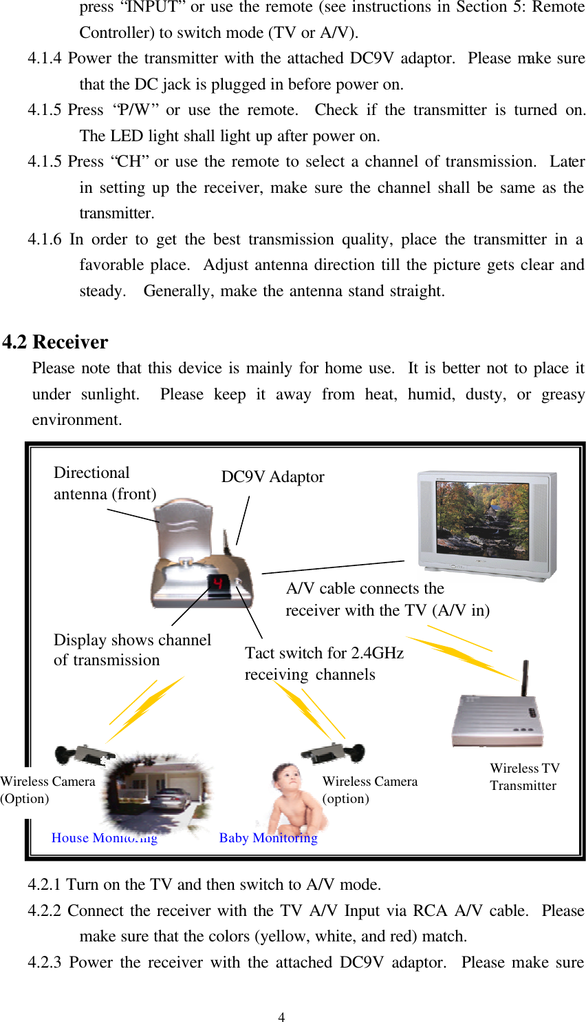  4 press &ldquo;INPUT&rdquo; or use the remote (see instructions in Section 5: Remote Controller) to switch mode (TV or A/V). 4.1.4 Power the transmitter with the attached DC9V adaptor.  Please make sure that the DC jack is plugged in before power on. 4.1.5 Press  &ldquo;P/W&rdquo; or use the remote.  Check if the transmitter is turned on.  The LED light shall light up after power on. 4.1.5 Press &ldquo;CH&rdquo; or use the remote to select a channel of transmission.  Later in setting up the receiver, make sure the channel shall be same as the transmitter. 4.1.6 In order to get the best transmission quality, place the transmitter in a favorable place.  Adjust antenna direction till the picture gets clear and steady.  Generally, make the antenna stand straight.    4.2 Receiver Please note that this device is mainly for home use.  It is better not to place it under sunlight.  Please keep it away from heat, humid, dusty, or greasy environment.                  4.2.1 Turn on the TV and then switch to A/V mode. 4.2.2 Connect the receiver with the TV A/V Input via RCA A/V cable.  Please make sure that the colors (yellow, white, and red) match. 4.2.3 Power the receiver with the attached DC9V adaptor.  Please make sure Tact switch for 2.4GHz receiving channels   DC9V Adaptor Display shows channel of transmission A/V cable connects the receiver with the TV (A/V in) Directional antenna (front) House Monitoring Baby Monitoring Wireless Camera (option) Wireless Camera (Option) Wireless TV Transmitter 