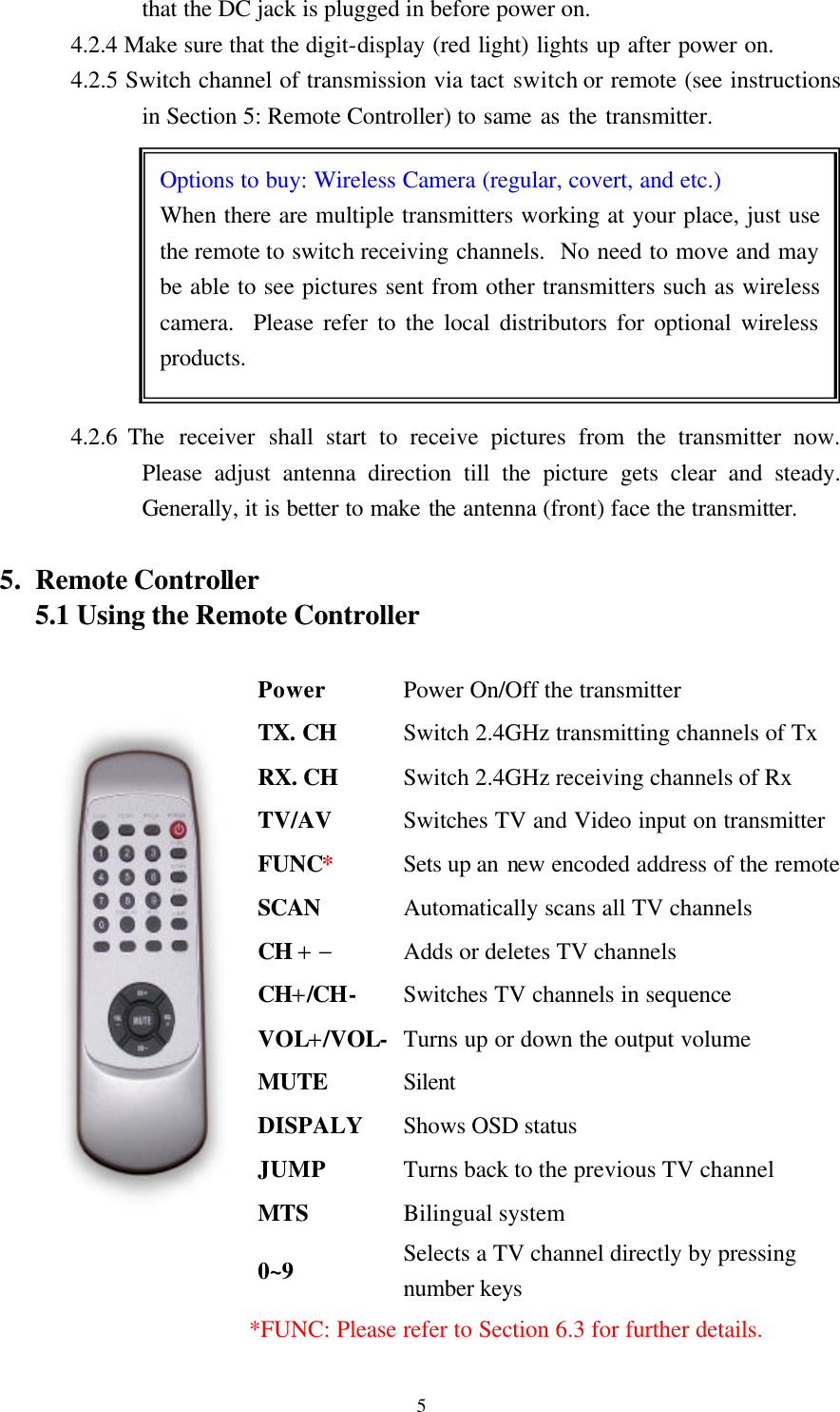  5 Options to buy: Wireless Camera (regular, covert, and etc.) When there are multiple transmitters working at your place, just use the remote to switch receiving channels.  No need to move and may be able to see pictures sent from other transmitters such as wireless camera.  Please refer to the local distributors for optional wireless products. that the DC jack is plugged in before power on. 4.2.4 Make sure that the digit-display (red light) lights up after power on.   4.2.5 Switch channel of transmission via tact switch or remote (see instructions in Section 5: Remote Controller) to same as the transmitter.             4.2.6 The  receiver shall start to receive pictures from the transmitter now.  Please adjust antenna direction till the picture gets clear and steady.  Generally, it is better to make the antenna (front) face the transmitter.  5. Remote Controller 5.1 Using the Remote Controller                    *FUNC: Please refer to Section 6.3 for further details. Power Power On/Off the transmitter TX. CH Switch 2.4GHz transmitting channels of Tx RX. CH Switch 2.4GHz receiving channels of Rx TV/AV Switches TV and Video input on transmitter FUNC* Sets up an new encoded address of the remote SCAN Automatically scans all TV channels CH + &minus; Adds or deletes TV channels CH+/CH- Switches TV channels in sequence VOL+/VOL- Turns up or down the output volume MUTE Silent DISPALY Shows OSD status JUMP Turns back to the previous TV channel MTS Bilingual system 0~9 Selects a TV channel directly by pressing number keys 