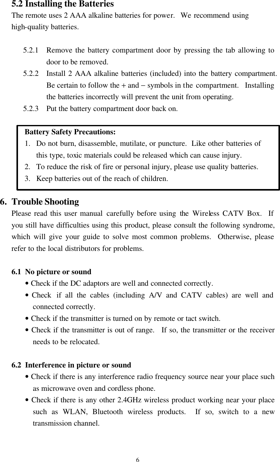  6 5.2 Installing the Batteries The remote uses 2 AAA alkaline batteries for power.  We recommend using high-quality batteries.  5.2.1 Remove the battery compartment door by pressing the tab allowing to door to be removed. 5.2.2 Install 2 AAA alkaline batteries (included) into the battery compartment.  Be certain to follow the + and &minus; symbols in the compartment.  Installing the batteries incorrectly will prevent the unit from operating. 5.2.3 Put the battery compartment door back on.     Battery Safety Precautions:   1. Do not burn, disassemble, mutilate, or puncture.  Like other batteries of this type, toxic materials could be released which can cause injury. 2. To reduce the risk of fire or personal injury, please use quality batteries. 3. Keep batteries out of the reach of children.  6. Trouble Shooting Please read this user manual carefully before using the Wireless CATV Box.  If you still have difficulties using this product, please consult the following syndrome, which will give your guide to solve most common problems.  Otherwise, please refer to the local distributors for problems.  6.1 No picture or sound &bull; Check if the DC adaptors are well and connected correctly. &bull; Check  if all the cables (including A/V and CATV cables) are well and connected correctly. &bull; Check if the transmitter is turned on by remote or tact switch. &bull; Check if the transmitter is out of range.   If so, the transmitter or the receiver needs to be relocated.  6.2 Interference in picture or sound &bull; Check if there is any interference radio frequency source near your place such as microwave oven and cordless phone. &bull; Check if there is any other 2.4GHz wireless product working near your place such as WLAN, Bluetooth wireless products.  If so, switch to a new transmission channel.  