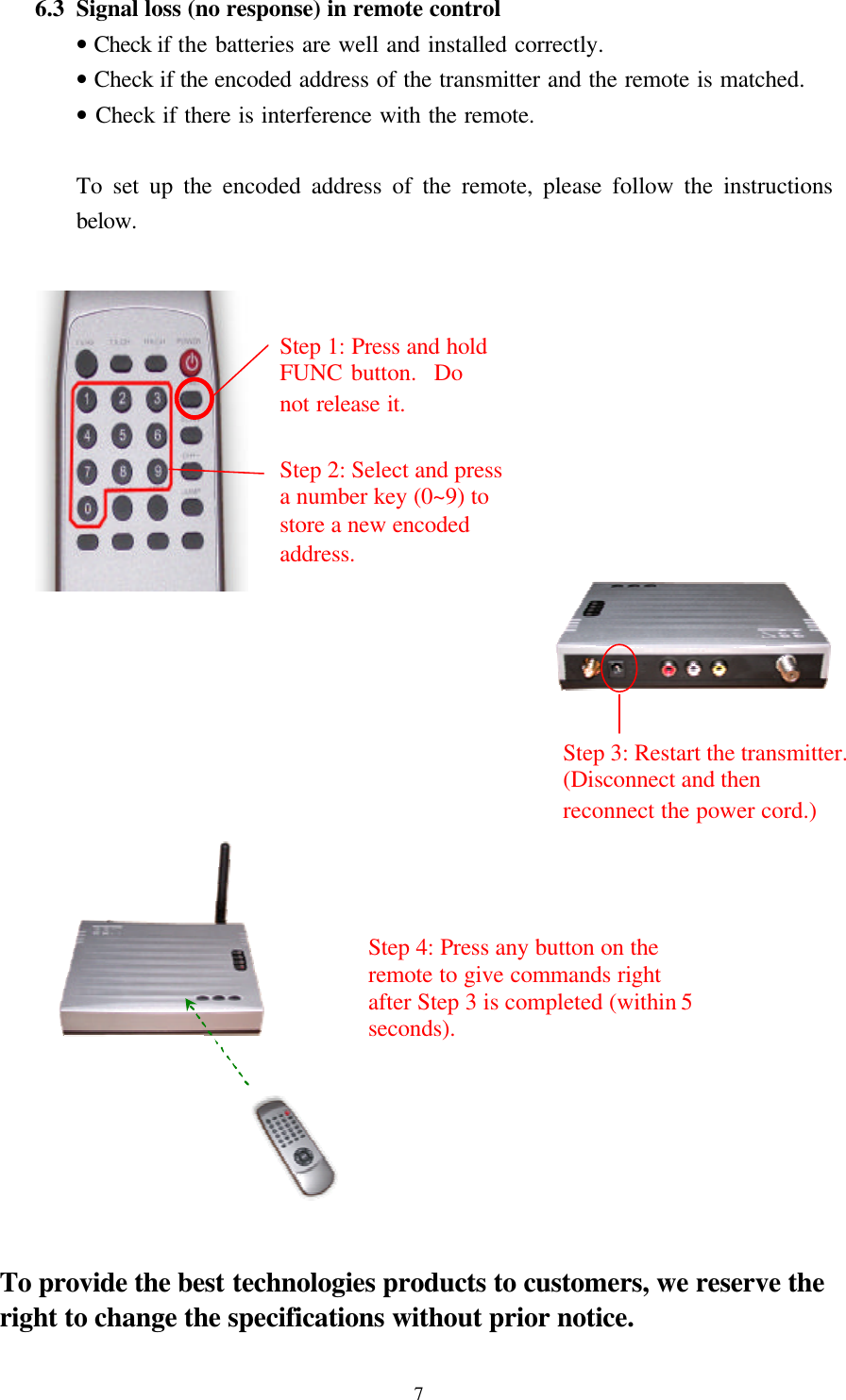  7 6.3 Signal loss (no response) in remote control   &bull; Check if the batteries are well and installed correctly.   &bull; Check if the encoded address of the transmitter and the remote is matched.   &bull; Check if there is interference with the remote.    To set up the encoded address of the remote, please follow the instructions below.                              To provide the best technologies products to customers, we reserve the right to change the specifications without prior notice. Step 1: Press and hold FUNC button.  Do not release it. Step 2: Select and press a number key (0~9) to store a new encoded address.   Step 3: Restart the transmitter. (Disconnect and then reconnect the power cord.) Step 4: Press any button on the remote to give commands right after Step 3 is completed (within 5 seconds).   