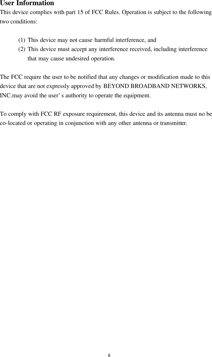 8  User Information This device complies with part 15 of FCC Rules. Operation is subject to the following two conditions:    (1) This device may not cause harmful interference, and   (2) This device must accept any interference received, including interference that may cause undesired operation.  The FCC require the user to be notified that any changes or modification made to this device that are not expressly approved by BEYOND BROADBAND NETWORKS, INC.may avoid the user&rsquo;s authority to operate the equipment.  To comply with FCC RF exposure requirement, this device and its antenna must no be co-located or operating in conjunction with any other antenna or transmitter.  