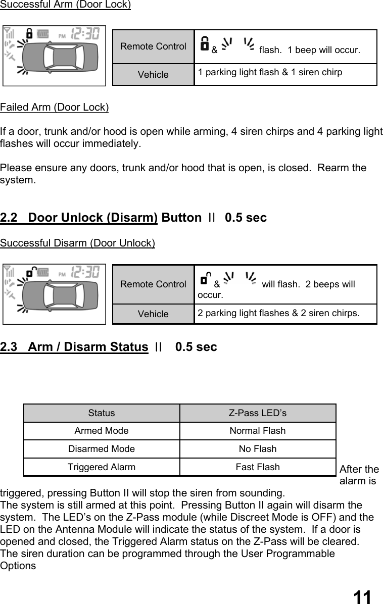 11  Successful Arm (Door Lock)    Failed Arm (Door Lock)  If a door, trunk and/or hood is open while arming, 4 siren chirps and 4 parking light flashes will occur immediately.    Please ensure any doors, trunk and/or hood that is open, is closed.  Rearm the system.   2.2   Door Unlock (Disarm) Button Ⅱ  0.5 sec  Successful Disarm (Door Unlock)    2.3   Arm / Disarm Status Ⅱ   0.5 sec          After the alarm is triggered, pressing Button II will stop the siren from sounding.   The system is still armed at this point.  Pressing Button II again will disarm the  system.  The LED’s on the Z-Pass module (while Discreet Mode is OFF) and the  LED on the Antenna Module will indicate the status of the system.  If a door is  opened and closed, the Triggered Alarm status on the Z-Pass will be cleared.   The siren duration can be programmed through the User Programmable  Options    Remote Control  &amp;  flash.  1 beep will occur. Vehicle  1 parking light flash &amp; 1 siren chirp Remote Control  &amp;  will flash.  2 beeps will occur. Vehicle  2 parking light flashes &amp; 2 siren chirps. 11 Status  Z-Pass LED’s Armed Mode  Normal Flash Disarmed Mode  No Flash Triggered Alarm  Fast Flash 