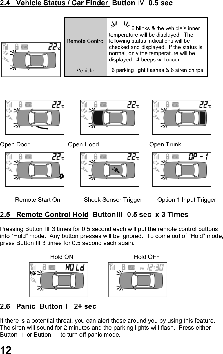 2.4   Vehicle Status / Car Finder  Button Ⅳ  0.5 sec                               Open Door                       Open Hood                              Open Trunk                  Remote Start On              Shock Sensor Trigger         Option 1 Input Trigger  2.5   Remote Control Hold  ButtonⅢ  0.5 sec  x 3 Times  Pressing Button Ⅲ 3 times for 0.5 second each will put the remote control buttons  into “Hold” mode.  Any button presses will be ignored.  To come out of “Hold” mode, press Button III 3 times for 0.5 second each again.                                Hold ON                                    Hold OFF       2.6   Panic  ButtonⅠ  2+ sec  If there is a potential threat, you can alert those around you by using this feature.   The siren will sound for 2 minutes and the parking lights will flash.  Press either  Button Ⅰ or Button Ⅱ to turn off panic mode.    Remote Control 6 blinks &amp; the vehicle’s inner  temperature will be displayed.  The following status indications will be checked and displayed.  If the status is normal, only the temperature will be displayed.  4 beeps will occur. Vehicle  6 parking light flashes &amp; 6 siren chirps  12 