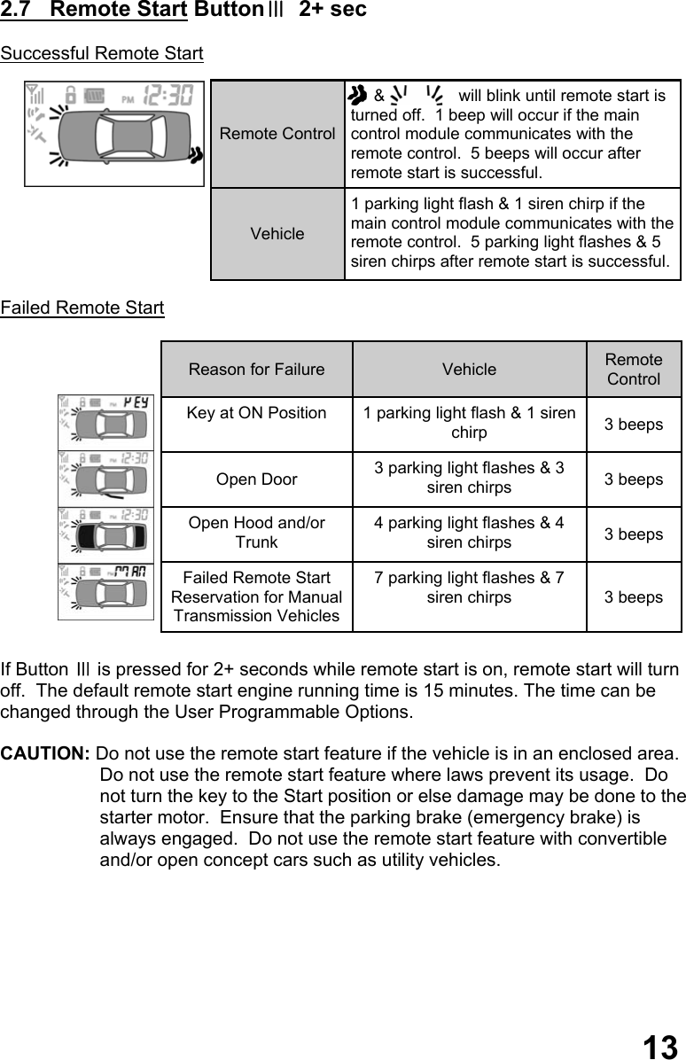  2.7   Remote Start ButtonⅢ  2+ sec  Successful Remote Start            Failed Remote Start                 If Button Ⅲ is pressed for 2+ seconds while remote start is on, remote start will turn  off.  The default remote start engine running time is 15 minutes. The time can be changed through the User Programmable Options.  CAUTION: Do not use the remote start feature if the vehicle is in an enclosed area.   Do not use the remote start feature where laws prevent its usage.  Do  not turn the key to the Start position or else damage may be done to the starter motor.  Ensure that the parking brake (emergency brake) is  always engaged.  Do not use the remote start feature with convertible  and/or open concept cars such as utility vehicles.           13 Remote Control      &amp;                will blink until remote start is turned off.  1 beep will occur if the main control module communicates with the remote control.  5 beeps will occur after remote start is successful. Vehicle 1 parking light flash &amp; 1 siren chirp if the main control module communicates with the remote control.  5 parking light flashes &amp; 5 siren chirps after remote start is successful. Reason for Failure  Vehicle  Remote Control Key at ON Position  1 parking light flash &amp; 1 siren chirp  3 beeps Open Door  3 parking light flashes &amp; 3 siren chirps  3 beeps Open Hood and/or Trunk 4 parking light flashes &amp; 4 siren chirps  3 beeps Failed Remote Start Reservation for Manual Transmission Vehicles 7 parking light flashes &amp; 7 siren chirps  3 beeps 