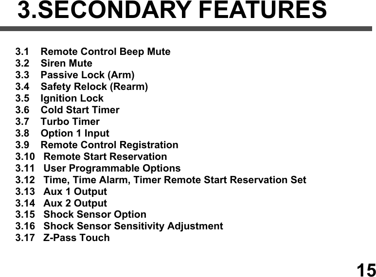                               3.SECONDARY FEATURES   3.1    Remote Control Beep Mute  3.2    Siren Mute  3.3    Passive Lock (Arm)  3.4    Safety Relock (Rearm)  3.5    Ignition Lock  3.6    Cold Start Timer  3.7    Turbo Timer  3.8    Option 1 Input  3.9    Remote Control Registration 3.10   Remote Start Reservation 3.11   User Programmable Options 3.12   Time, Time Alarm, Timer Remote Start Reservation Set 3.13   Aux 1 Output  3.14   Aux 2 Output  3.15   Shock Sensor Option 3.16   Shock Sensor Sensitivity Adjustment 3.17   Z-Pass Touch     15 