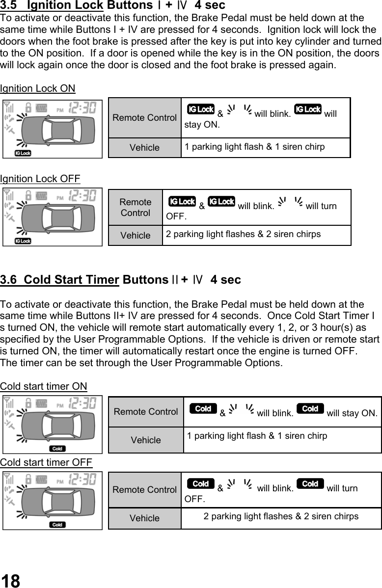  3.5   Ignition Lock ButtonsⅠ+ Ⅳ  4 sec To activate or deactivate this function, the Brake Pedal must be held down at the  same time while Buttons I + IV are pressed for 4 seconds.  Ignition lock will lock the doors when the foot brake is pressed after the key is put into key cylinder and turned  to the ON position.  If a door is opened while the key is in the ON position, the doors  will lock again once the door is closed and the foot brake is pressed again.  Ignition Lock ON   Ignition Lock OFF    3.6  Cold Start Timer ButtonsⅡ+ Ⅳ  4 sec  To activate or deactivate this function, the Brake Pedal must be held down at the  same time while Buttons II+ IV are pressed for 4 seconds.  Once Cold Start Timer I s turned ON, the vehicle will remote start automatically every 1, 2, or 3 hour(s) as  specified by the User Programmable Options.  If the vehicle is driven or remote start  is turned ON, the timer will automatically restart once the engine is turned OFF.   The timer can be set through the User Programmable Options.  Cold start timer ON  Cold start timer OFF        Remote Control  &amp; will blink. will stay ON. Vehicle  1 parking light flash &amp; 1 siren chirp  Remote Control  &amp; will blink. will turn OFF. Vehicle  2 parking light flashes &amp; 2 siren chirps  Remote Control  &amp; will blink. will stay ON. Vehicle  1 parking light flash &amp; 1 siren chirp  Remote Control  &amp;  will blink. will turn OFF. Vehicle  2 parking light flashes &amp; 2 siren chirps  18 