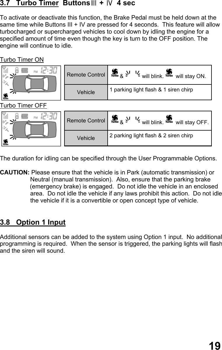  3.7   Turbo Timer  ButtonsⅢ + Ⅳ  4 sec  To activate or deactivate this function, the Brake Pedal must be held down at the same time while Buttons III + IV are pressed for 4 seconds.  This feature will allow turbocharged or supercharged vehicles to cool down by idling the engine for a  specified amount of time even though the key is turn to the OFF position. The  engine will continue to idle.  Turbo Timer ON  Turbo Timer OFF   The duration for idling can be specified through the User Programmable Options.  CAUTION: Please ensure that the vehicle is in Park (automatic transmission) or                    Neutral (manual transmission).  Also, ensure that the parking brake (emergency brake) is engaged.  Do not idle the vehicle in an enclosed                    area.  Do not idle the vehicle if any laws prohibit this action.  Do not idle                   the vehicle if it is a convertible or open concept type of vehicle.   3.8   Option 1 Input    Additional sensors can be added to the system using Option 1 input.  No additional  programming is required.  When the sensor is triggered, the parking lights will flash  and the siren will sound.                Remote Control  &amp; will blink.  will stay ON. Vehicle  1 parking light flash &amp; 1 siren chirp Remote Control  &amp; will blink.  will stay OFF. Vehicle  2 parking light flash &amp; 2 siren chirp 19 