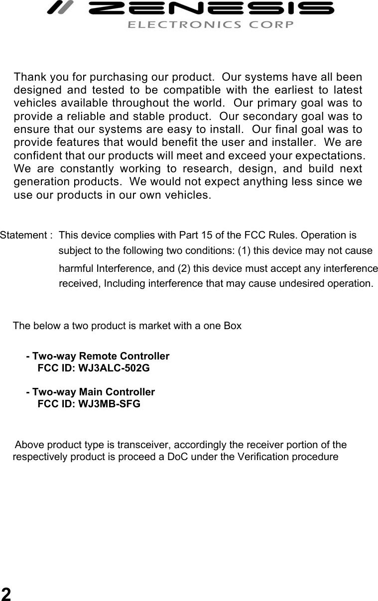                                      Statement :  This device complies with Part 15 of the FCC Rules. Operation is                          subject to the following two conditions: (1) this device may not cause                            harmful Interference, and (2) this device must accept any interference                            received, Including interference that may cause undesired operation.                       The below a two product is market with a one Box                              Above product type is transceiver, accordingly the receiver portion of the              respectively product is proceed a DoC under the Verification procedure            Thank you for purchasing our product.  Our systems have all been designed and tested to be compatible with the earliest to latest vehicles available throughout the world.  Our primary goal was to provide a reliable and stable product.  Our secondary goal was to ensure that our systems are easy to install.  Our final goal was to provide features that would benefit the user and installer.  We are confident that our products will meet and exceed your expectations.  We are constantly working to research, design, and build next generation products.  We would not expect anything less since we use our products in our own vehicles.  - Two-way Remote Controller      FCC ID: WJ3ALC-502G   - Two-way Main Controller      FCC ID: WJ3MB-SFG  2 