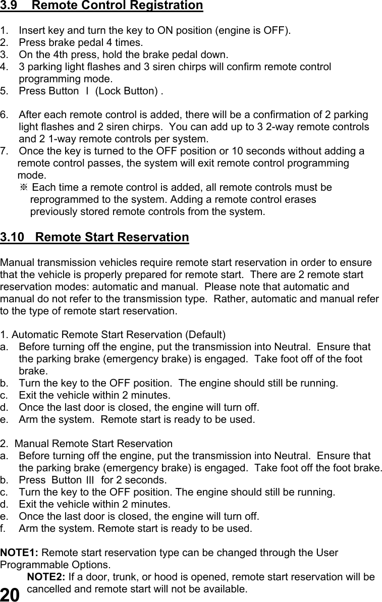  3.9    Remote Control Registration  1.  Insert key and turn the key to ON position (engine is OFF). 2.  Press brake pedal 4 times. 3.  On the 4th press, hold the brake pedal down. 4.  3 parking light flashes and 3 siren chirps will confirm remote control programming mode. 5. Press Button Ⅰ (Lock Button) .                                                                                                 6.  After each remote control is added, there will be a confirmation of 2 parking  light flashes and 2 siren chirps.  You can add up to 3 2-way remote controls  and 2 1-way remote controls per system. 7.  Once the key is turned to the OFF position or 10 seconds without adding a       remote control passes, the system will exit remote control programming       mode. ※ Each time a remote control is added, all remote controls must be      reprogrammed to the system. Adding a remote control erases      previously stored remote controls from the system.  3.10   Remote Start Reservation  Manual transmission vehicles require remote start reservation in order to ensure that the vehicle is properly prepared for remote start.  There are 2 remote start  reservation modes: automatic and manual.  Please note that automatic and  manual do not refer to the transmission type.  Rather, automatic and manual refer  to the type of remote start reservation.  1. Automatic Remote Start Reservation (Default) a.  Before turning off the engine, put the transmission into Neutral.  Ensure that  the parking brake (emergency brake) is engaged.  Take foot off of the foot brake. b.  Turn the key to the OFF position.  The engine should still be running. c.  Exit the vehicle within 2 minutes. d.  Once the last door is closed, the engine will turn off. e.  Arm the system.  Remote start is ready to be used.  2.  Manual Remote Start Reservation a.  Before turning off the engine, put the transmission into Neutral.  Ensure that  the parking brake (emergency brake) is engaged.  Take foot off the foot brake. b.  Press  Button Ⅲ  for 2 seconds. c.  Turn the key to the OFF position. The engine should still be running. d.  Exit the vehicle within 2 minutes. e.  Once the last door is closed, the engine will turn off. f.  Arm the system. Remote start is ready to be used.  NOTE1: Remote start reservation type can be changed through the User  Programmable Options.    NOTE2: If a door, trunk, or hood is opened, remote start reservation will be cancelled and remote start will not be available.   20 