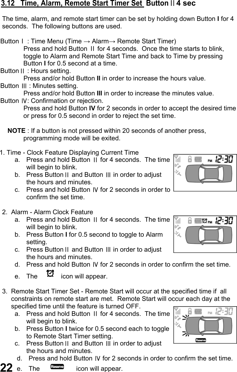       3.12   Time, Alarm, Remote Start Timer Set  ButtonⅡ4 sec        The time, alarm, and remote start timer can be set by holding down Button I for 4          seconds.  The following buttons are used.       ButtonⅠ : Time Menu (Time → Alarm→ Remote Start Timer)   Press and hold Button Ⅱ for 4 seconds.  Once the time starts to blink, toggle to Alarm and Remote Start Time and back to Time by pressing Button I for 0.5 second at a time.      ButtonⅡ : Hours setting.   Press and/or hold Button II in order to increase the hours value.      Button Ⅲ : Minutes setting.   Press and/or hold Button III in order to increase the minutes value.       Button Ⅳ: Confirmation or rejection.   Press and hold Button IV for 2 seconds in order to accept the desired time or press for 0.5 second in order to reject the set time.            NOTE : If a button is not pressed within 20 seconds of another press, programming mode will be exited.       1. Time - Clock Feature Displaying Current Time a.  Press and hold Button Ⅱ for 4 seconds.  The time will begin to blink. b. Press ButtonⅡ and Button Ⅲ in order to adjust the hours and minutes. c.  Press and hold Button Ⅳ for 2 seconds in order to confirm the set time.        2.  Alarm - Alarm Clock Feature a.  Press and hold Button Ⅱ for 4 seconds.  The time will begin to blink. b. Press Button I for 0.5 second to toggle to Alarm setting. c. Press ButtonⅡ and Button Ⅲ in order to adjust the hours and minutes. d.  Press and hold Button Ⅳ for 2 seconds in order to confirm the set time. e.  The        icon will appear.        3.  Remote Start Timer Set - Remote Start will occur at the specified time if  all              constraints on remote start are met.  Remote Start will occur each day at the               specified time until the feature is turned OFF. a.  Press and hold Button Ⅱ for 4 seconds.  The time will begin to blink. b. Press Button I twice for 0.5 second each to toggle to Remote Start Timer setting. c. Press ButtonⅡ and Button Ⅲ in order to adjust the hours and minutes. d.  Press and hold Button Ⅳ for 2 seconds in order to confirm the set time. e.  The            icon will appear.  22 