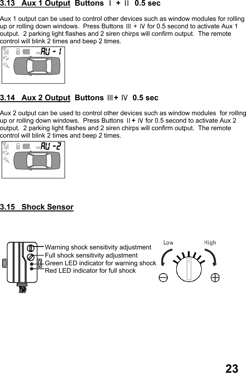  3.13   Aux 1 Output  Buttons Ⅰ + Ⅱ  0.5 sec  Aux 1 output can be used to control other devices such as window modules for rolling up or rolling down windows.  Press Buttons Ⅲ + Ⅳ for 0.5 second to activate Aux 1  output.  2 parking light flashes and 2 siren chirps will confirm output.  The remote  control will blink 2 times and beep 2 times.   3.14   Aux 2 Output  Buttons Ⅲ+ Ⅳ  0.5 sec  Aux 2 output can be used to control other devices such as window modules  for rolling up or rolling down windows.  Press Buttons Ⅱ+ Ⅳ for 0.5 second to activate Aux 2  output.  2 parking light flashes and 2 siren chirps will confirm output.  The remote  control will blink 2 times and beep 2 times.     3.15   Shock Sensor                     23 Warning shock sensitivity adjustment Full shock sensitivity adjustment Green LED indicator for warning shock Red LED indicator for full shock 