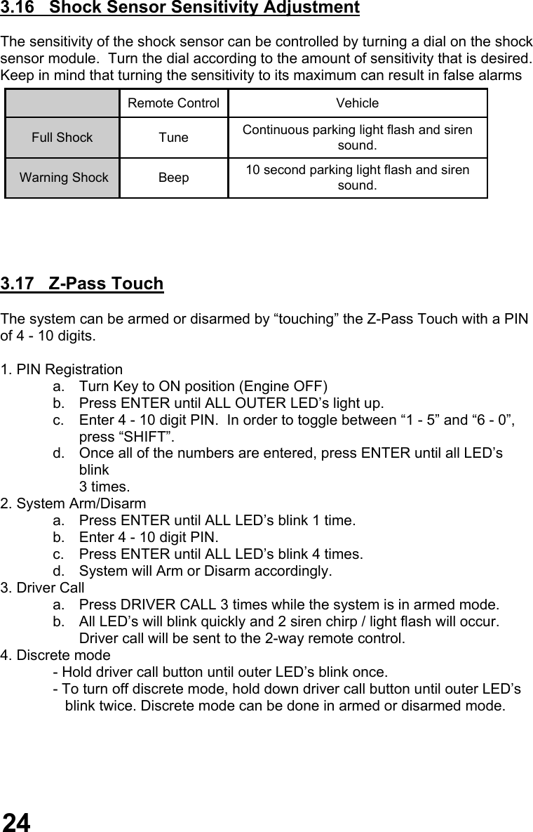  3.16   Shock Sensor Sensitivity Adjustment  The sensitivity of the shock sensor can be controlled by turning a dial on the shock  sensor module.  Turn the dial according to the amount of sensitivity that is desired.   Keep in mind that turning the sensitivity to its maximum can result in false alarms     3.17   Z-Pass Touch  The system can be armed or disarmed by “touching” the Z-Pass Touch with a PIN of 4 - 10 digits.  1. PIN Registration a.  Turn Key to ON position (Engine OFF) b.  Press ENTER until ALL OUTER LED’s light up. c.  Enter 4 - 10 digit PIN.  In order to toggle between “1 - 5” and “6 - 0”,  press “SHIFT”. d.  Once all of the numbers are entered, press ENTER until all LED’s blink  3 times. 2. System Arm/Disarm a.  Press ENTER until ALL LED’s blink 1 time. b.  Enter 4 - 10 digit PIN. c.  Press ENTER until ALL LED’s blink 4 times. d.  System will Arm or Disarm accordingly. 3. Driver Call a.  Press DRIVER CALL 3 times while the system is in armed mode. b.  All LED’s will blink quickly and 2 siren chirp / light flash will occur.   Driver call will be sent to the 2-way remote control.    4. Discrete mode              - Hold driver call button until outer LED’s blink once.               - To turn off discrete mode, hold down driver call button until outer LED’s                 blink twice. Discrete mode can be done in armed or disarmed mode.         Vehicle Full Shock  Continuous parking light flash and siren sound. Remote Control Tune  Warning Shock  Beep  10 second parking light flash and siren sound. 24 