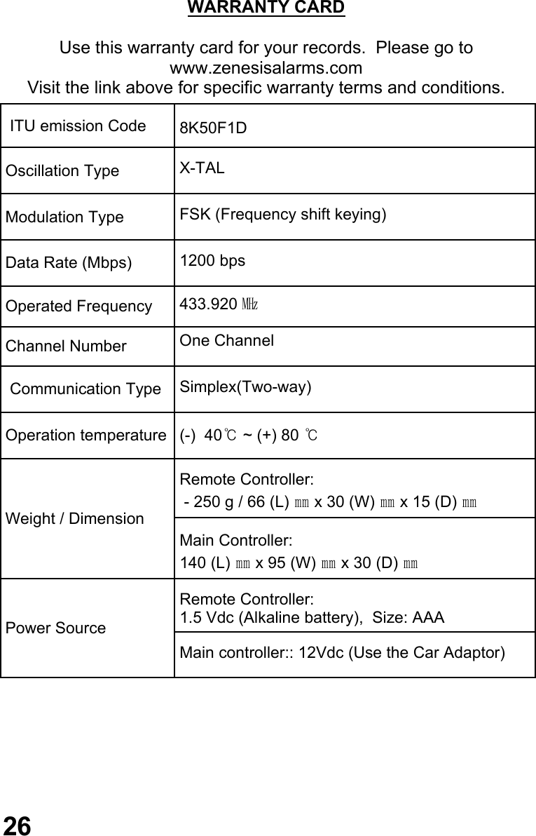                                   26 WARRANTY CARD  Use this warranty card for your records.  Please go to www.zenesisalarms.com Visit the link above for specific warranty terms and conditions.     ITU emission Code   8K50F1D  Oscillation Type   X-TAL  Modulation Type   FSK (Frequency shift keying)  Data Rate (Mbps)   1200 bps  Operated Frequency   433.920 ㎒  Channel Number  One Channel   Communication Type   Simplex(Two-way)  Operation temperature   (-)  40℃ ~ (+) 80 ℃   Remote Controller:   - 250 g / 66 (L) ㎜ x 30 (W) ㎜ x 15 (D) ㎜   Main Controller: 140 (L) ㎜ x 95 (W) ㎜ x 30 (D) ㎜  Power Source    Remote Controller:  1.5 Vdc (Alkaline battery),  Size: AAA   Main controller:: 12Vdc (Use the Car Adaptor) Weight / Dimension   