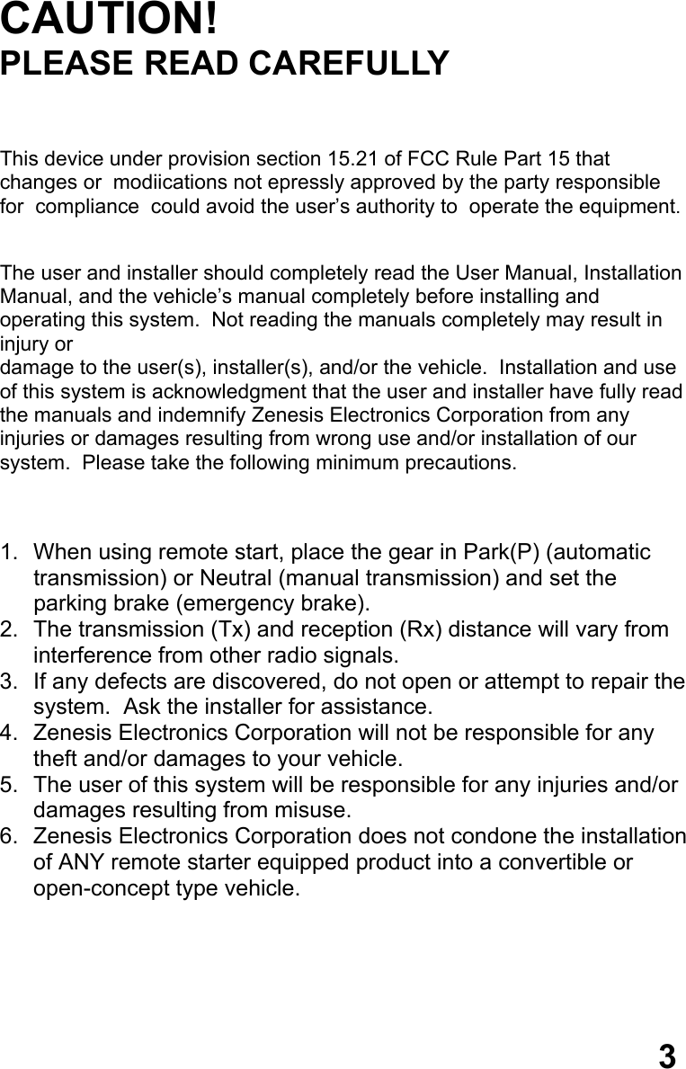 CAUTION! PLEASE READ CAREFULLY    This device under provision section 15.21 of FCC Rule Part 15 that      changes or  modiications not epressly approved by the party responsible for  compliance  could avoid the user’s authority to  operate the equipment.   The user and installer should completely read the User Manual, Installation Manual, and the vehicle’s manual completely before installing and operating this system.  Not reading the manuals completely may result in injury or  damage to the user(s), installer(s), and/or the vehicle.  Installation and use  of this system is acknowledgment that the user and installer have fully read  the manuals and indemnify Zenesis Electronics Corporation from any  injuries or damages resulting from wrong use and/or installation of our  system.  Please take the following minimum precautions.    1.  When using remote start, place the gear in Park(P) (automatic  transmission) or Neutral (manual transmission) and set the  parking brake (emergency brake). 2.  The transmission (Tx) and reception (Rx) distance will vary from  interference from other radio signals. 3.  If any defects are discovered, do not open or attempt to repair the system.  Ask the installer for assistance. 4.  Zenesis Electronics Corporation will not be responsible for any  theft and/or damages to your vehicle. 5.  The user of this system will be responsible for any injuries and/or damages resulting from misuse. 6.  Zenesis Electronics Corporation does not condone the installation  of ANY remote starter equipped product into a convertible or  open-concept type vehicle.       3 