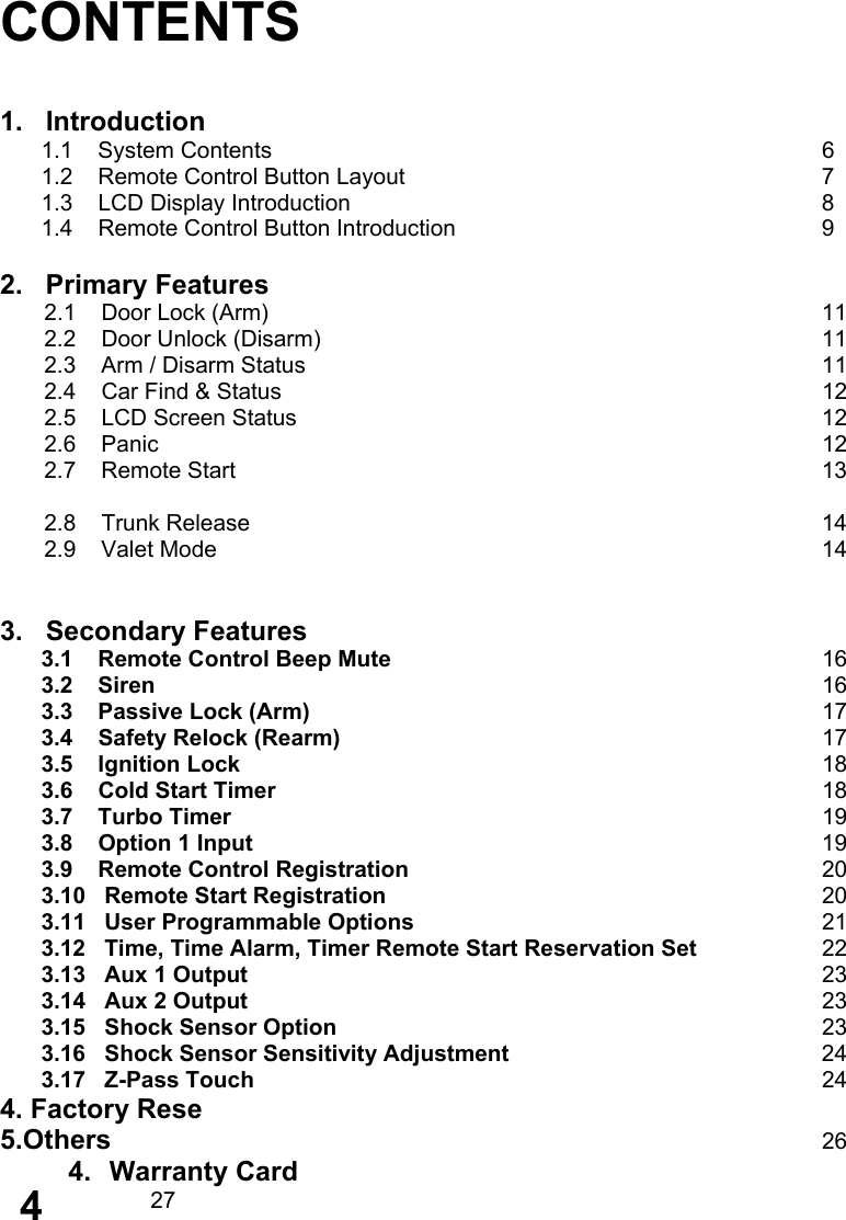     CONTENTS   1.   Introduction 1.1    System Contents       6 1.2    Remote Control Button Layout           7 1.3    LCD Display Introduction             8 1.4    Remote Control Button Introduction          9  2.   Primary Features        2.1    Door Lock (Arm)              11        2.2    Door Unlock (Disarm)             11        2.3    Arm / Disarm Status              11        2.4    Car Find &amp; Status              12        2.5    LCD Screen Status              12        2.6    Panic                 12        2.7    Remote Start                13         2.8    Trunk Release               14        2.9    Valet Mode                14           3.   Secondary Features 3.1    Remote Control Beep Mute      16 3.2    Siren          16 3.3    Passive Lock (Arm)        17 3.4    Safety Relock (Rearm)       17 3.5    Ignition Lock        18 3.6    Cold Start Timer           18 3.7    Turbo Timer         19 3.8    Option 1 Input               19 3.9    Remote Control Registration      20 3.10   Remote Start Registration      20 3.11   User Programmable Options     21 3.12   Time, Time Alarm, Timer Remote Start Reservation Set   22 3.13   Aux 1 Output        23 3.14   Aux 2 Output        23 3.15   Shock Sensor Option      23 3.16   Shock Sensor Sensitivity Adjustment        24 3.17   Z-Pass Touch       24 4. Factory Rese 5.Others         26 4. Warranty Card        27    4 